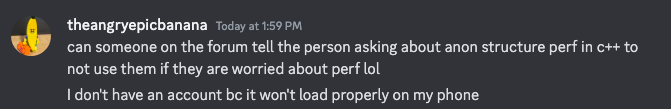 Discord message by theangryepicbanana: "can someone on the forum tell the person asking about anon structure perf in c++ to not use them if they are worried about perf lol. I don't have an account bc it won't load properly on my phone"